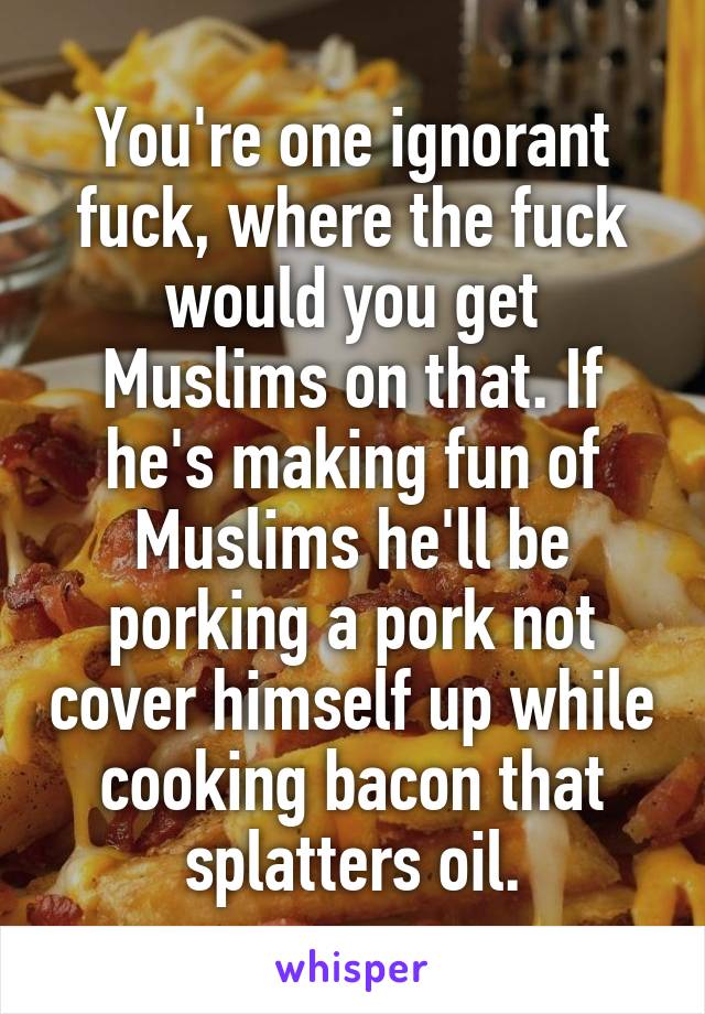 You're one ignorant fuck, where the fuck would you get Muslims on that. If he's making fun of Muslims he'll be porking a pork not cover himself up while cooking bacon that splatters oil.