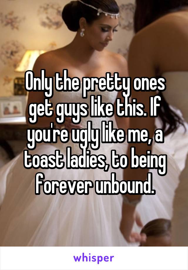 Only the pretty ones get guys like this. If you're ugly like me, a toast ladies, to being forever unbound.