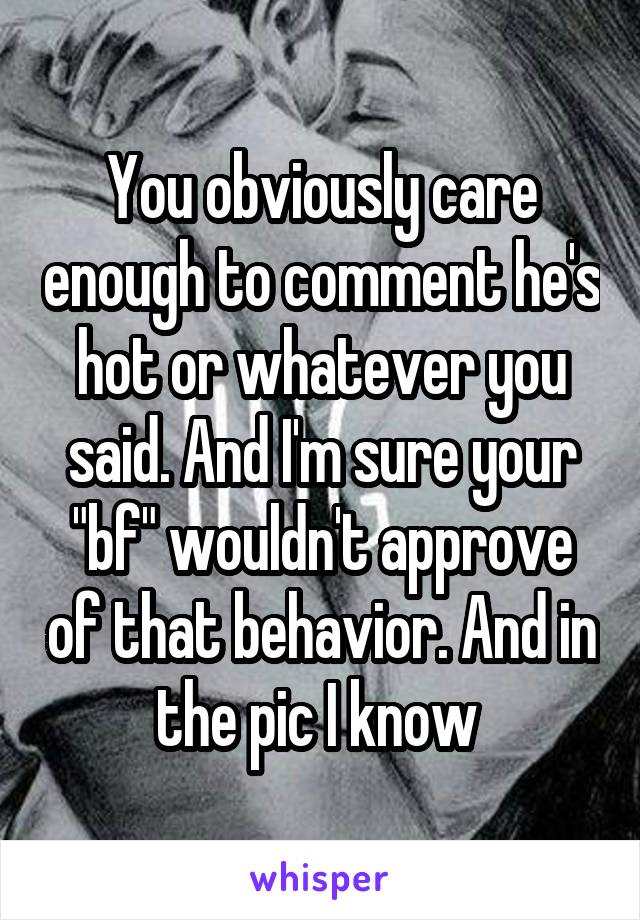 You obviously care enough to comment he's hot or whatever you said. And I'm sure your "bf" wouldn't approve of that behavior. And in the pic I know 