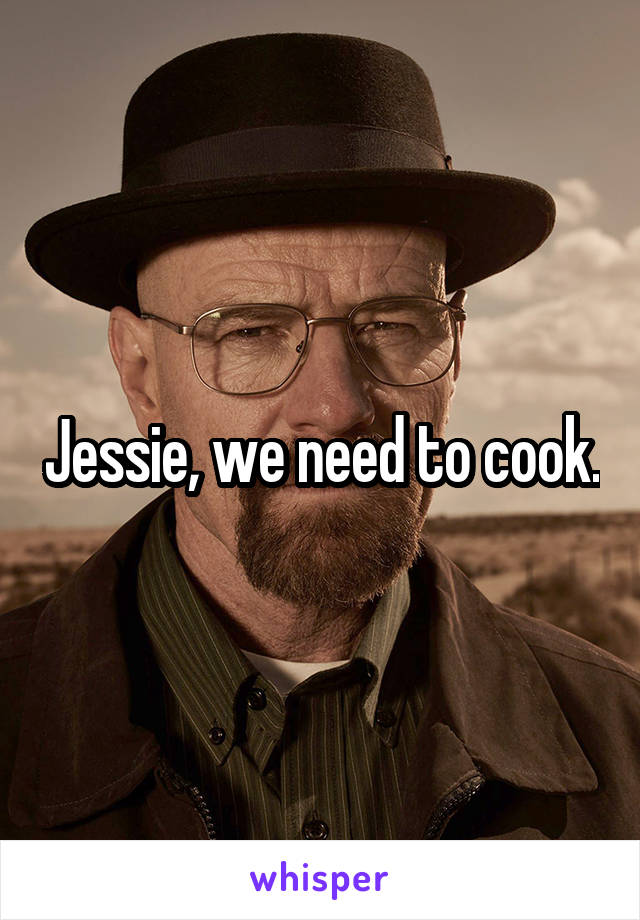 Jessie, we need to cook.