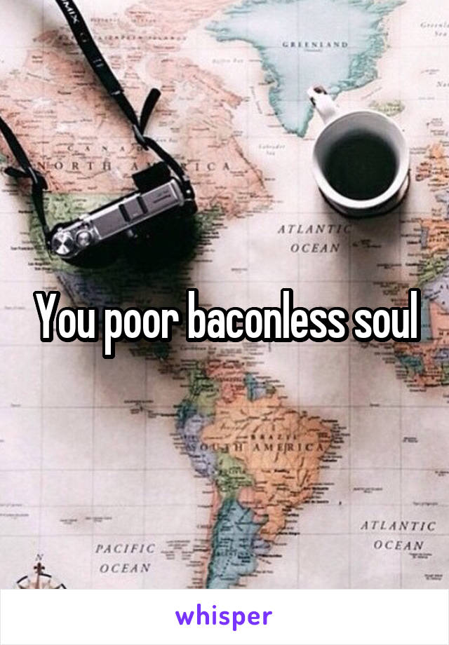 You poor baconless soul