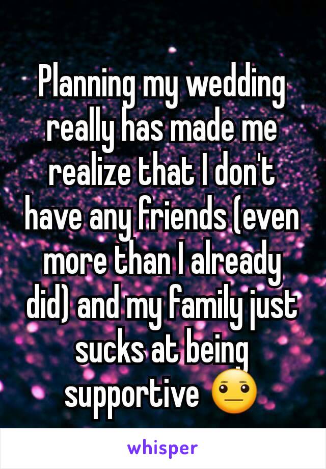 Planning my wedding really has made me realize that I don't have any friends (even more than I already did) and my family just sucks at being supportive 😐