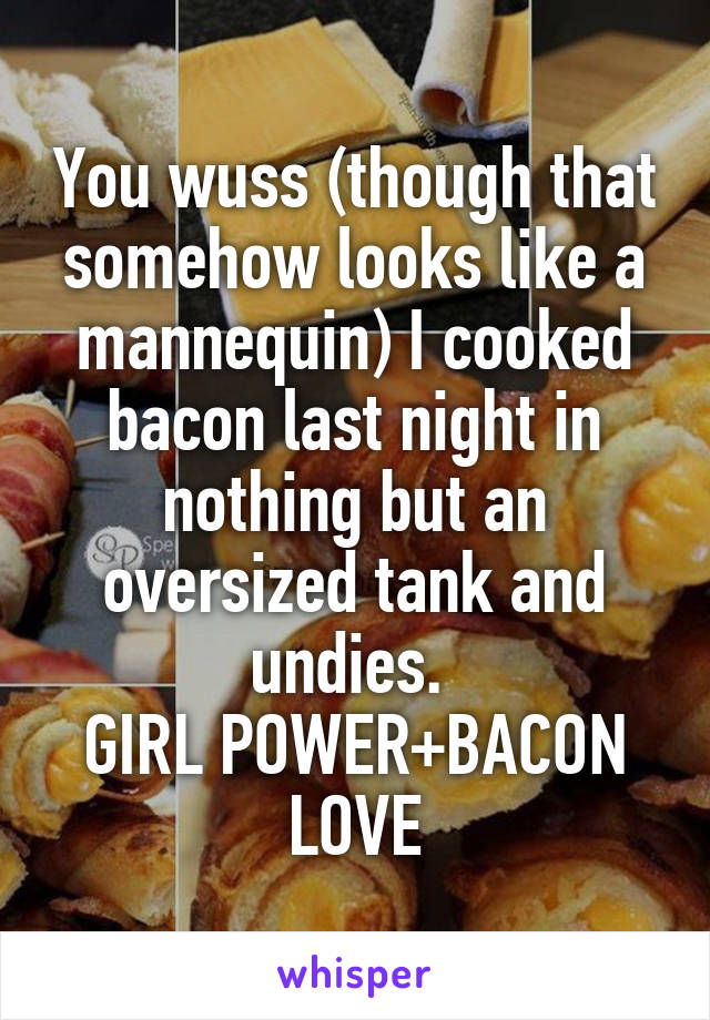 You wuss (though that somehow looks like a mannequin) I cooked bacon last night in nothing but an oversized tank and undies. 
GIRL POWER+BACON LOVE