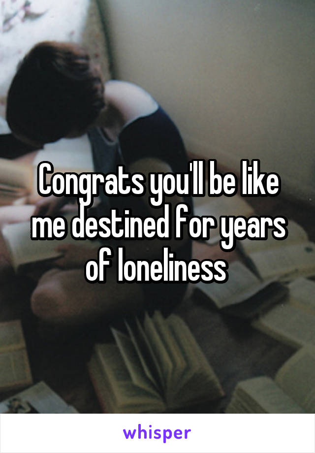 Congrats you'll be like me destined for years of loneliness 