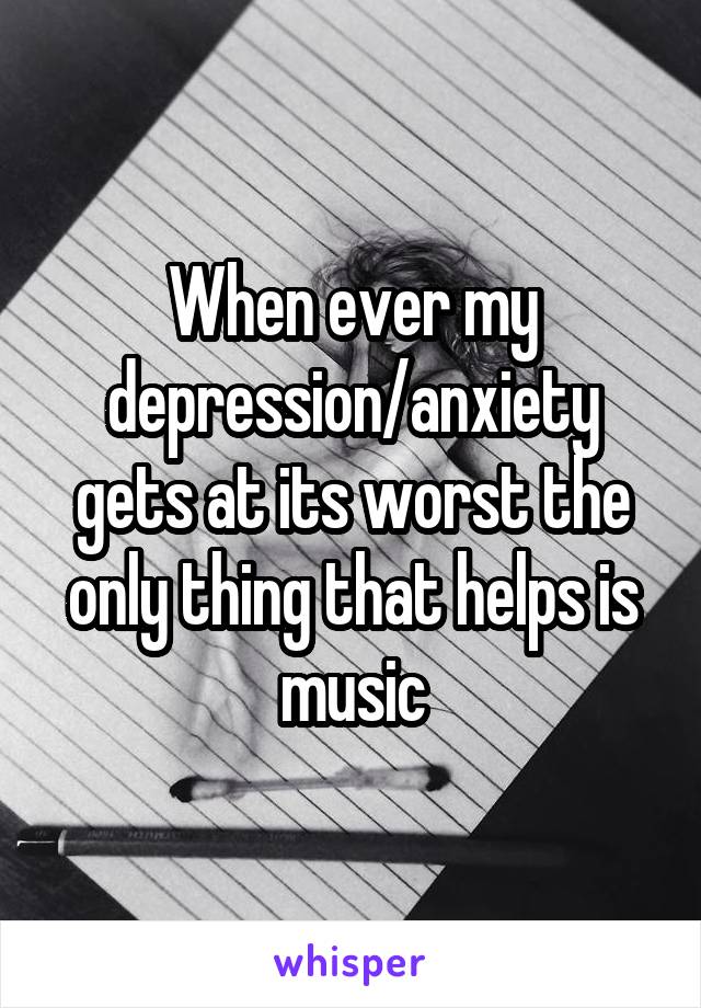 When ever my depression/anxiety gets at its worst the only thing that helps is music