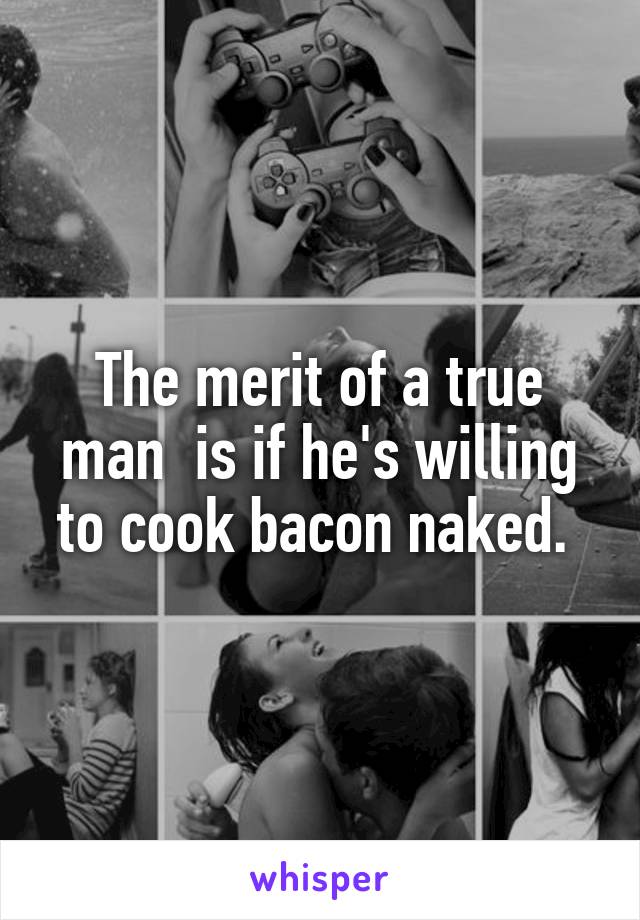 The merit of a true man  is if he's willing to cook bacon naked. 