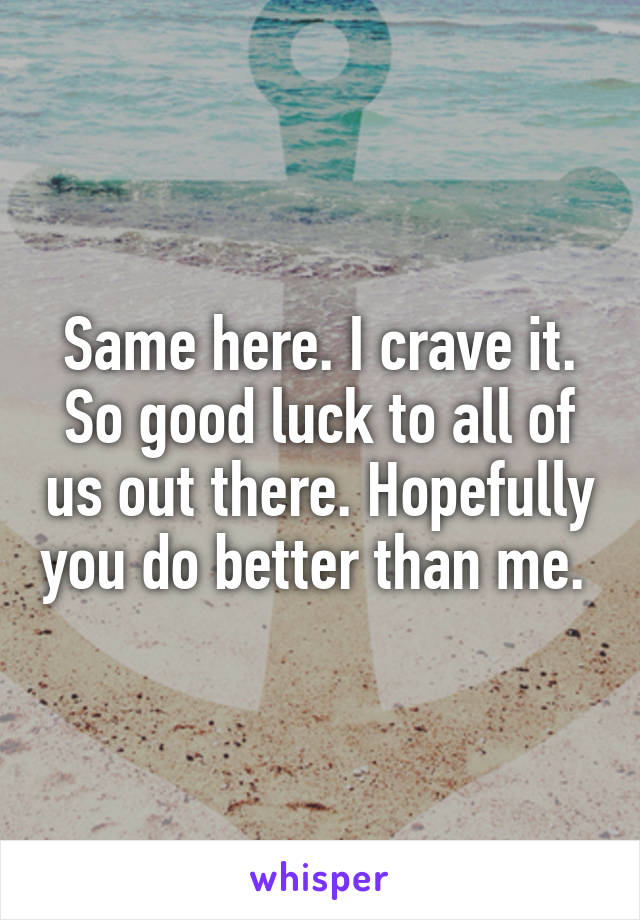 Same here. I crave it. So good luck to all of us out there. Hopefully you do better than me. 