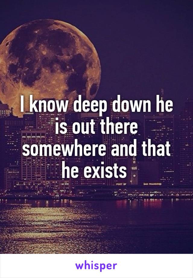 I know deep down he is out there somewhere and that he exists 