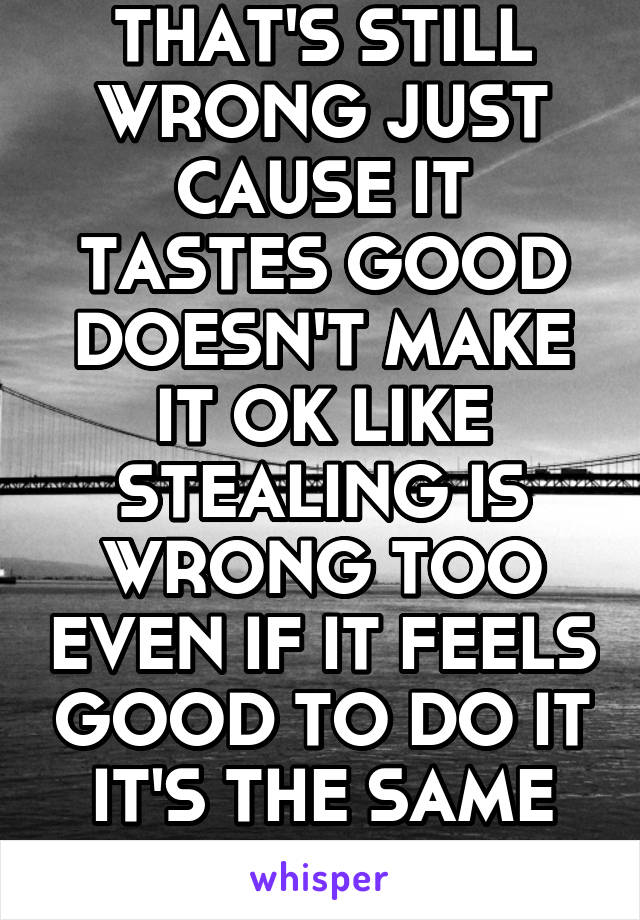 THAT'S STILL WRONG JUST CAUSE IT TASTES GOOD DOESN'T MAKE IT OK LIKE STEALING IS WRONG TOO EVEN IF IT FEELS GOOD TO DO IT IT'S THE SAME HERE!!