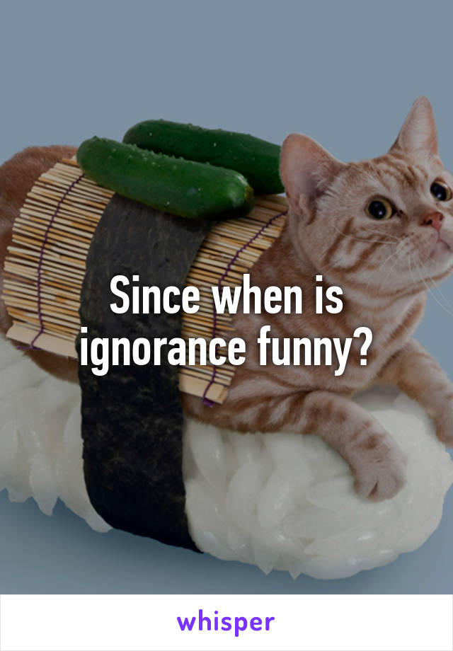 Since when is ignorance funny?