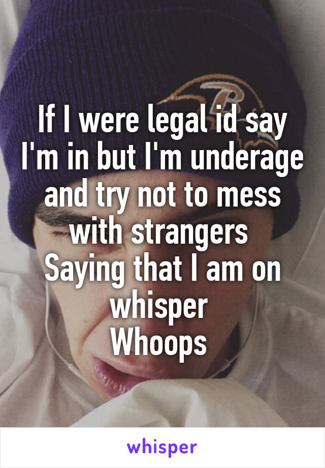 If I were legal id say I'm in but I'm underage and try not to mess with strangers 
Saying that I am on whisper 
Whoops 