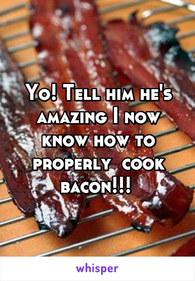 Yo! Tell him he's amazing I now know how to properly  cook bacon!!! 