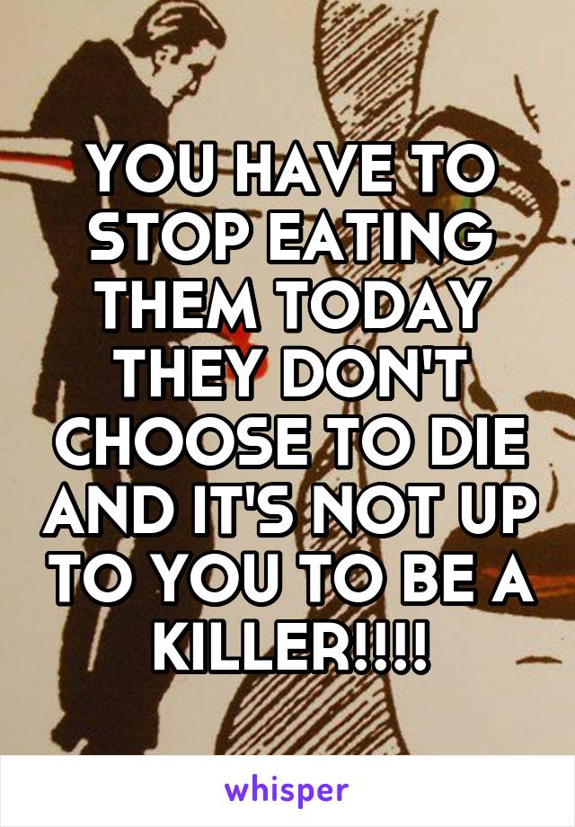 YOU HAVE TO STOP EATING THEM TODAY THEY DON'T CHOOSE TO DIE AND IT'S NOT UP TO YOU TO BE A KILLER!!!!