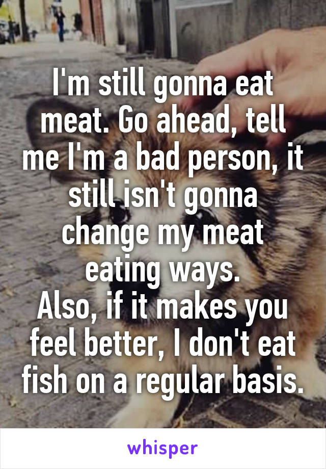 I'm still gonna eat meat. Go ahead, tell me I'm a bad person, it still isn't gonna change my meat eating ways.
Also, if it makes you feel better, I don't eat fish on a regular basis.