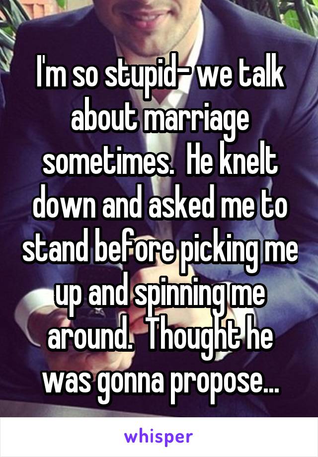 I'm so stupid- we talk about marriage sometimes.  He knelt down and asked me to stand before picking me up and spinning me around.  Thought he was gonna propose...