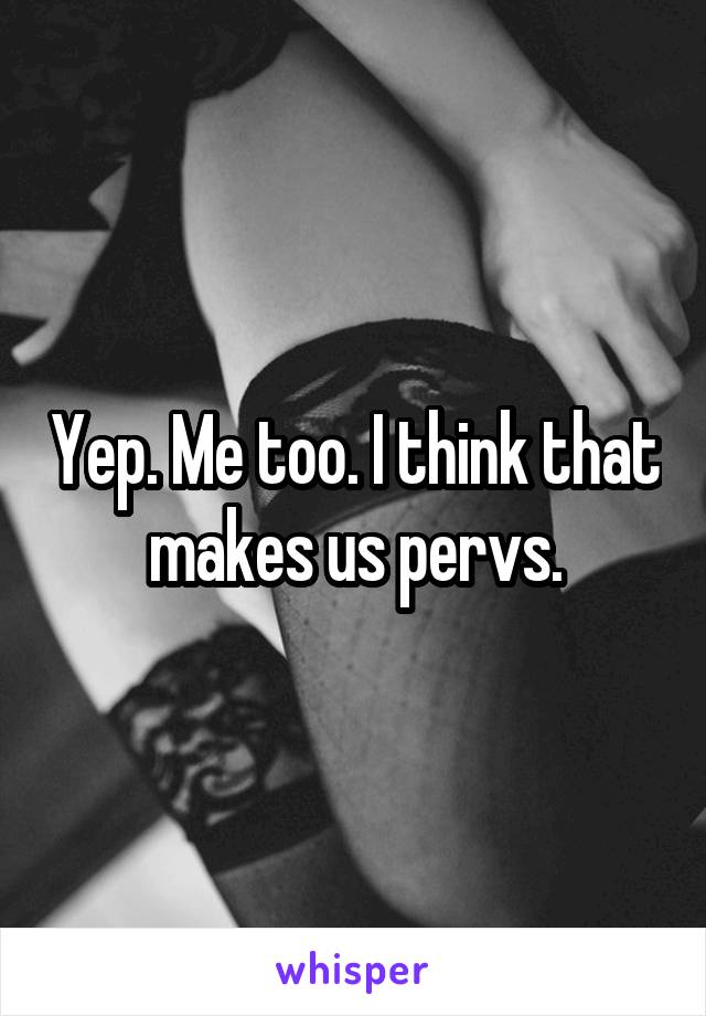 Yep. Me too. I think that makes us pervs.