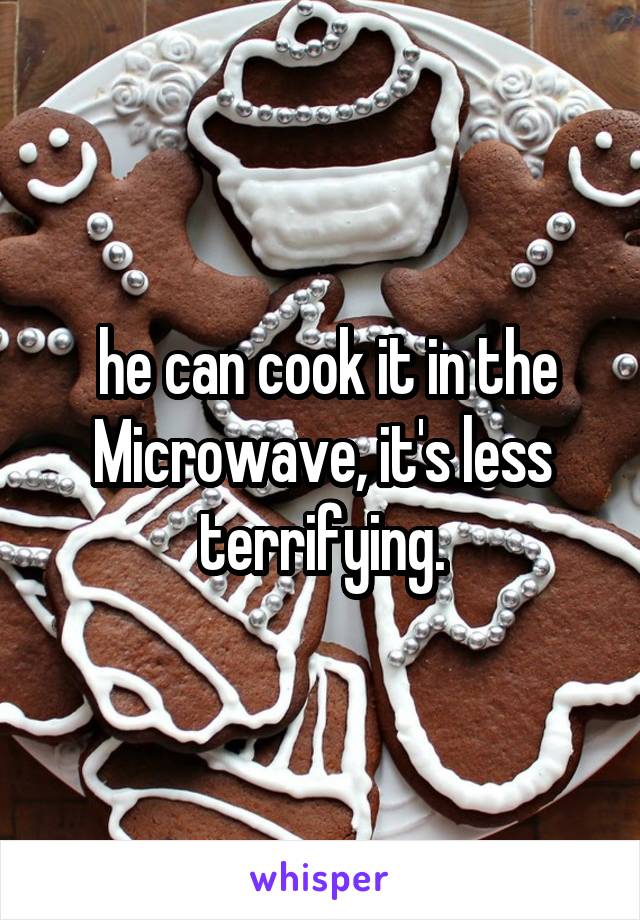  he can cook it in the Microwave, it's less terrifying.