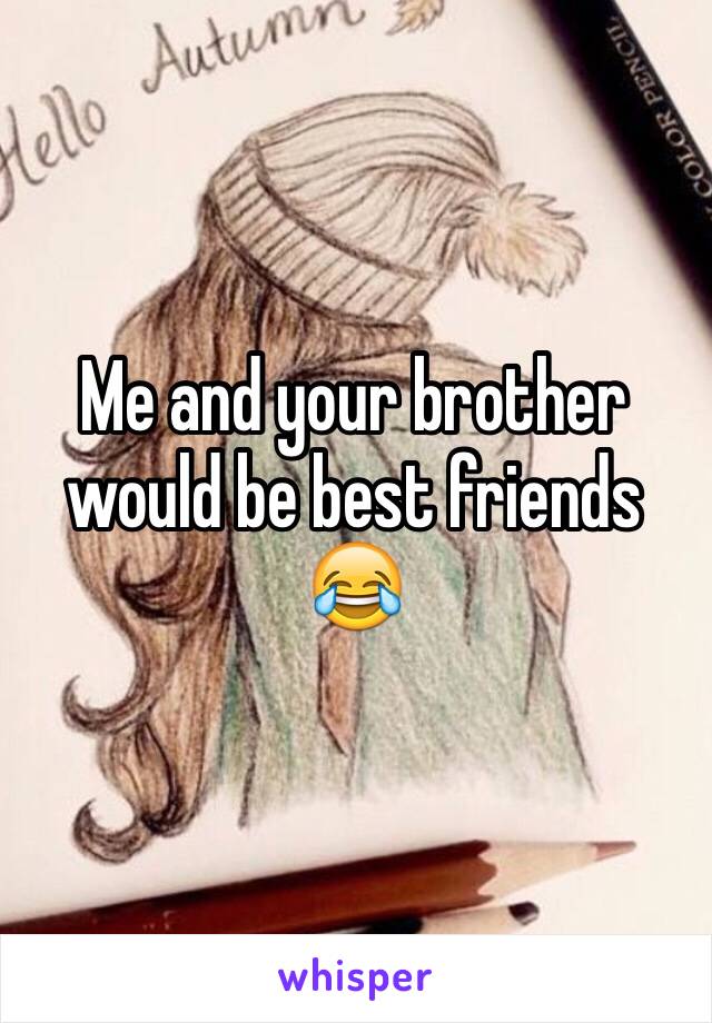 Me and your brother would be best friends 😂