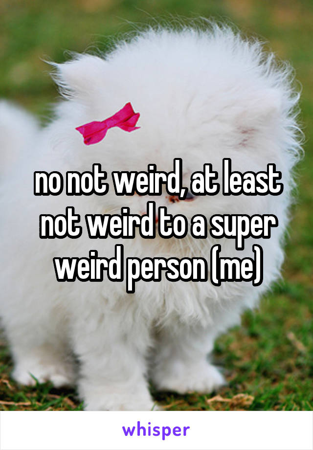 no not weird, at least not weird to a super weird person (me)