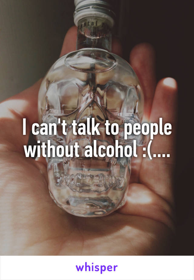 I can't talk to people without alcohol :(....