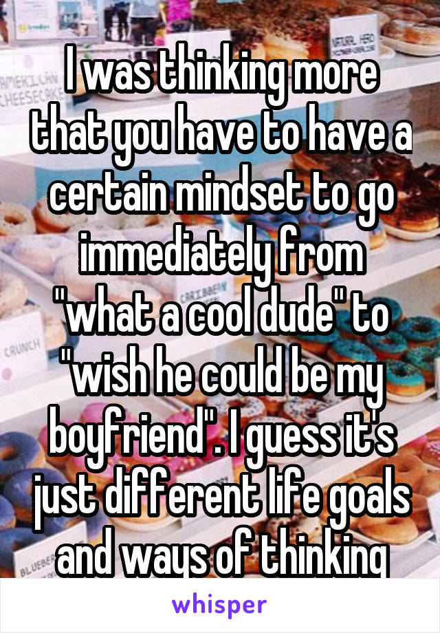 I was thinking more that you have to have a certain mindset to go immediately from "what a cool dude" to "wish he could be my boyfriend". I guess it's just different life goals and ways of thinking