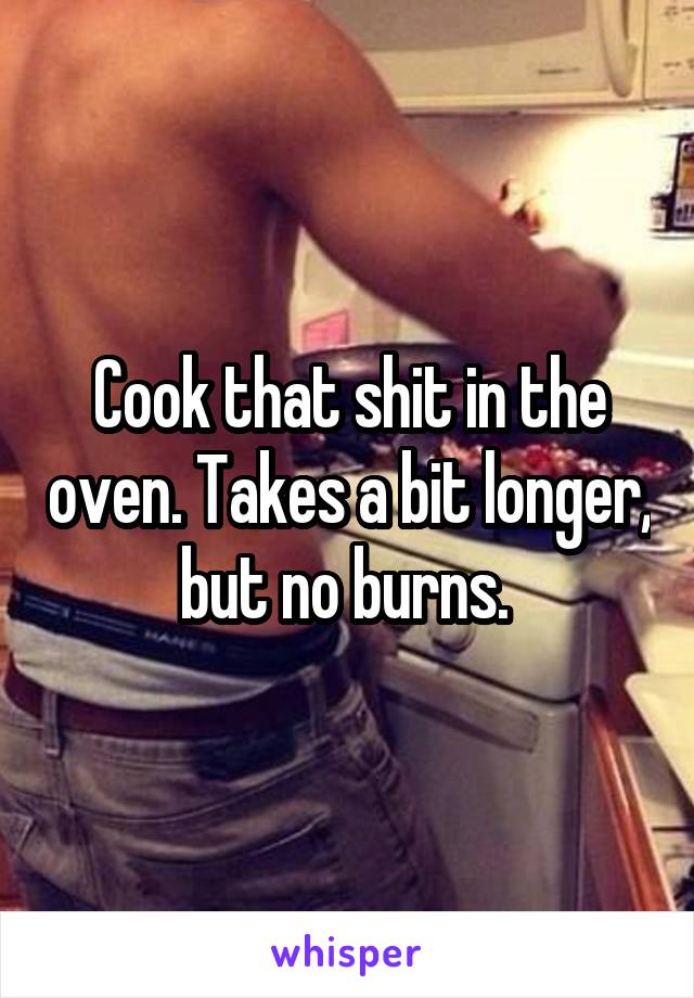 Cook that shit in the oven. Takes a bit longer, but no burns. 