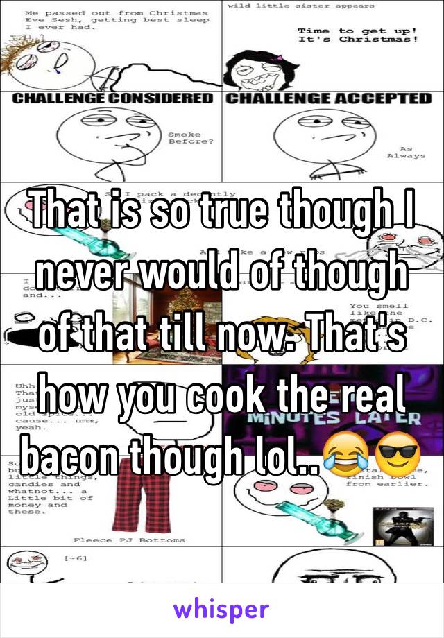 That is so true though I never would of though of that till now. That's how you cook the real bacon though lol..😂😎