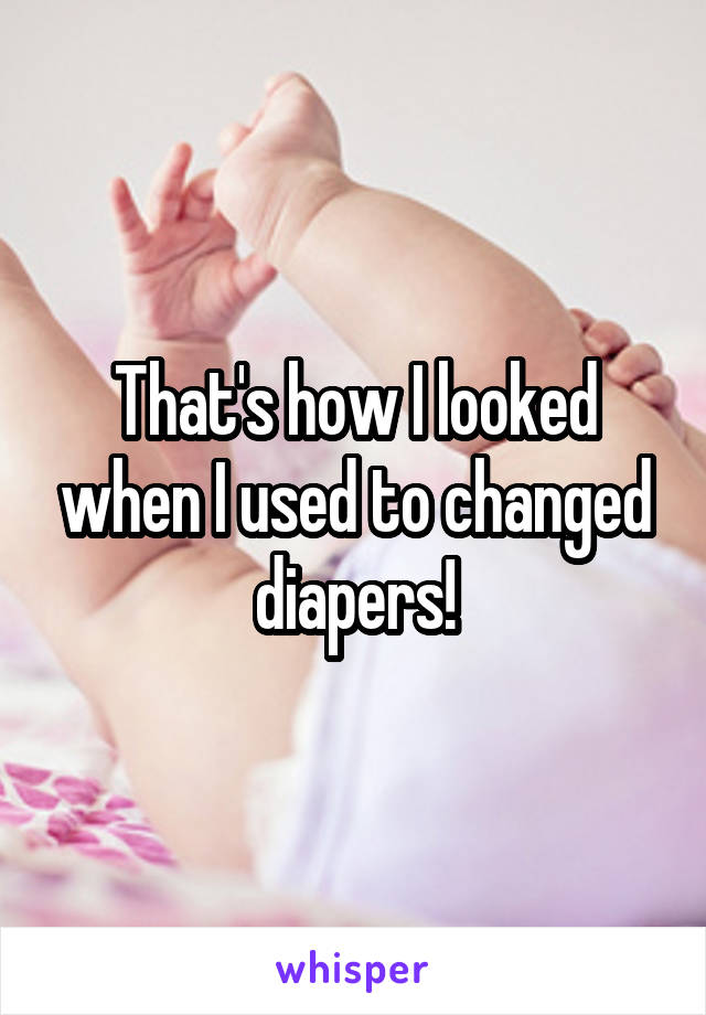 That's how I looked when I used to changed diapers!