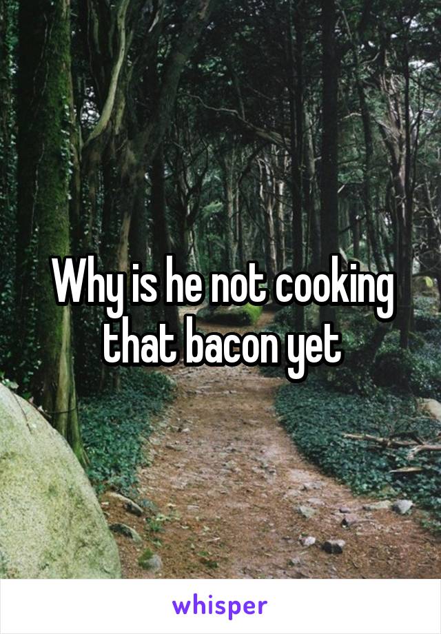 Why is he not cooking that bacon yet