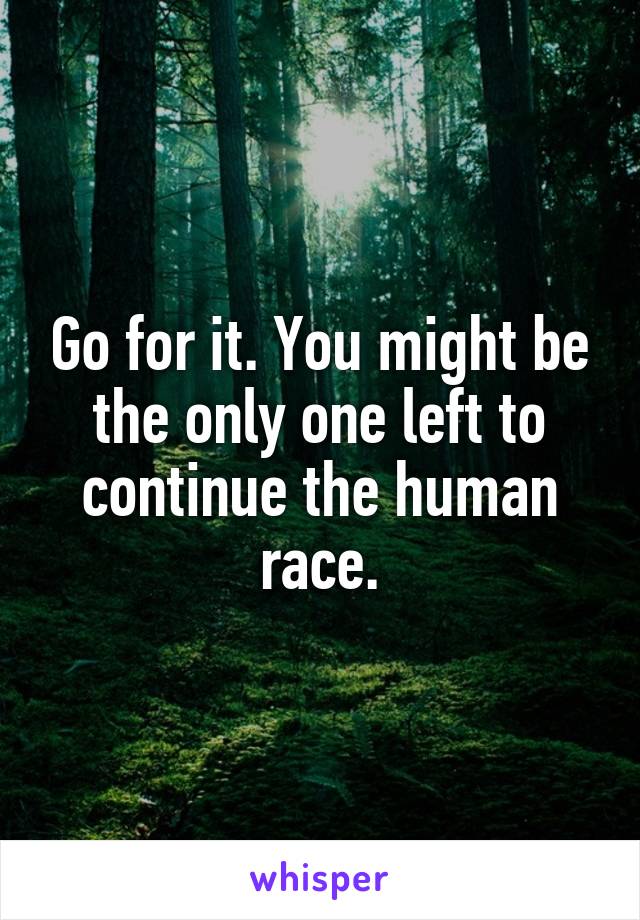 Go for it. You might be the only one left to continue the human race.