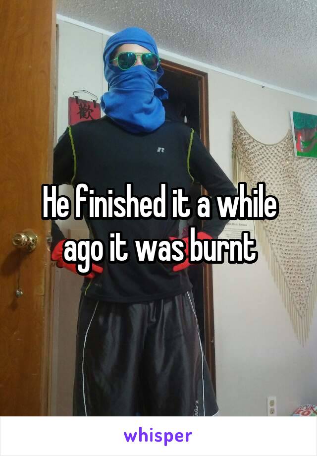 He finished it a while ago it was burnt