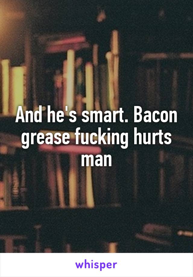 And he's smart. Bacon grease fucking hurts man