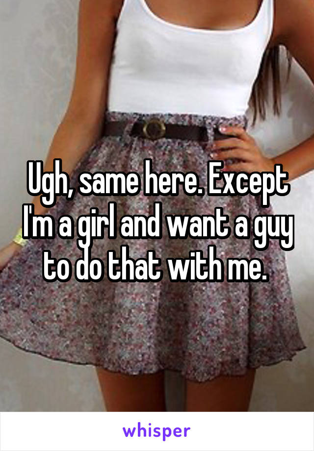 Ugh, same here. Except I'm a girl and want a guy to do that with me. 