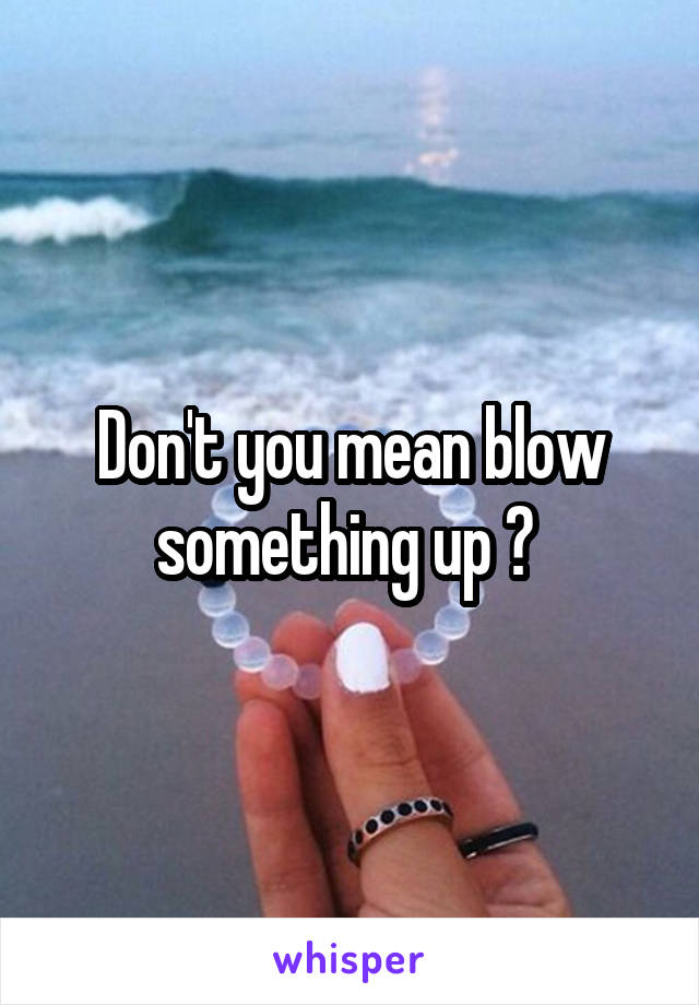 Don't you mean blow something up ? 