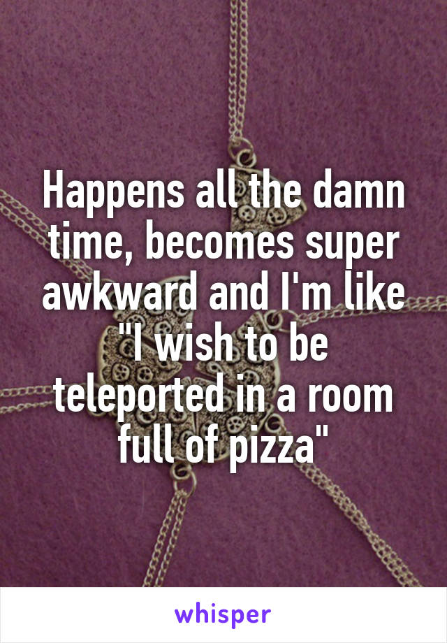 Happens all the damn time, becomes super awkward and I'm like "I wish to be teleported in a room full of pizza"