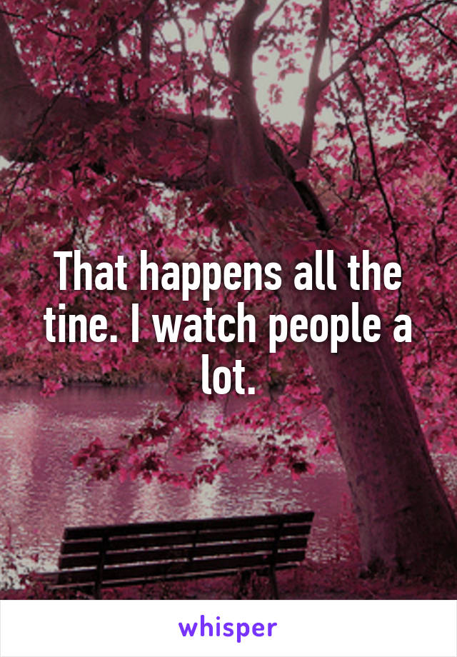 That happens all the tine. I watch people a lot.