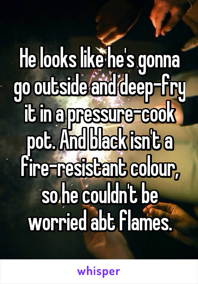 He looks like he's gonna go outside and deep-fry it in a pressure-cook pot. And black isn't a fire-resistant colour, so he couldn't be worried abt flames.