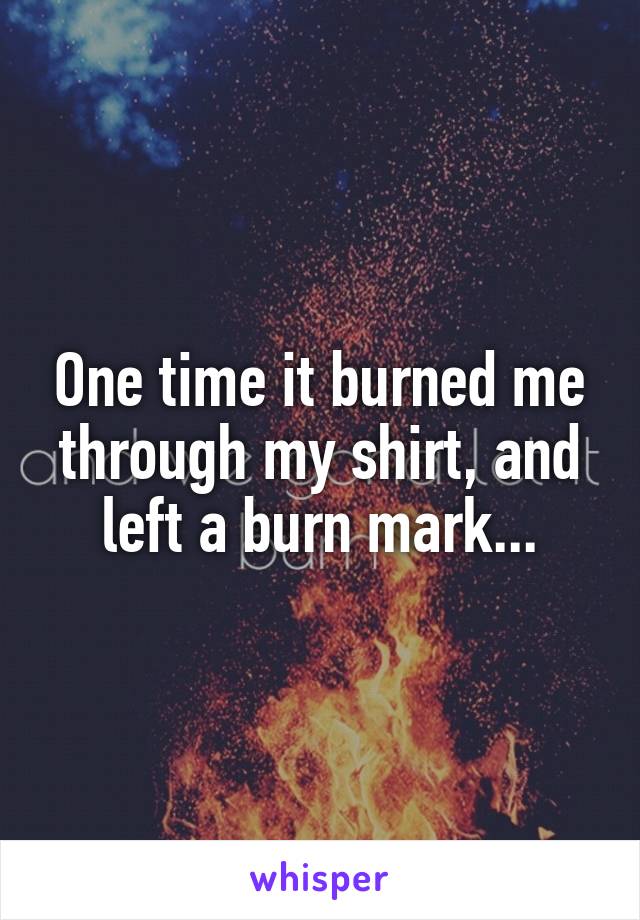 One time it burned me through my shirt, and left a burn mark...