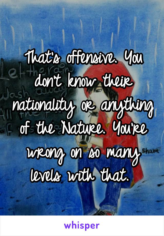 That's offensive. You don't know their nationality or anything of the Nature. You're wrong on so many levels with that. 