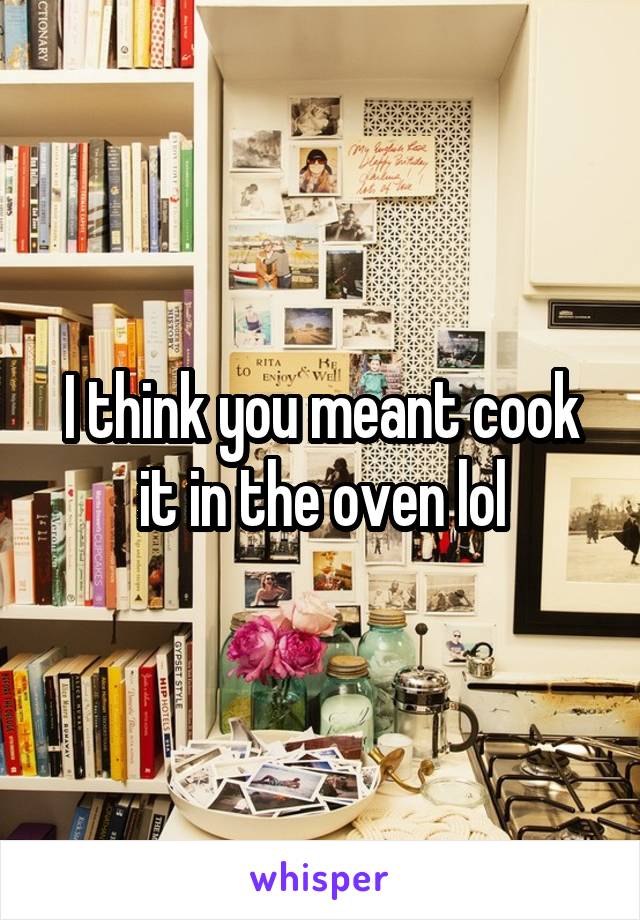 I think you meant cook it in the oven lol