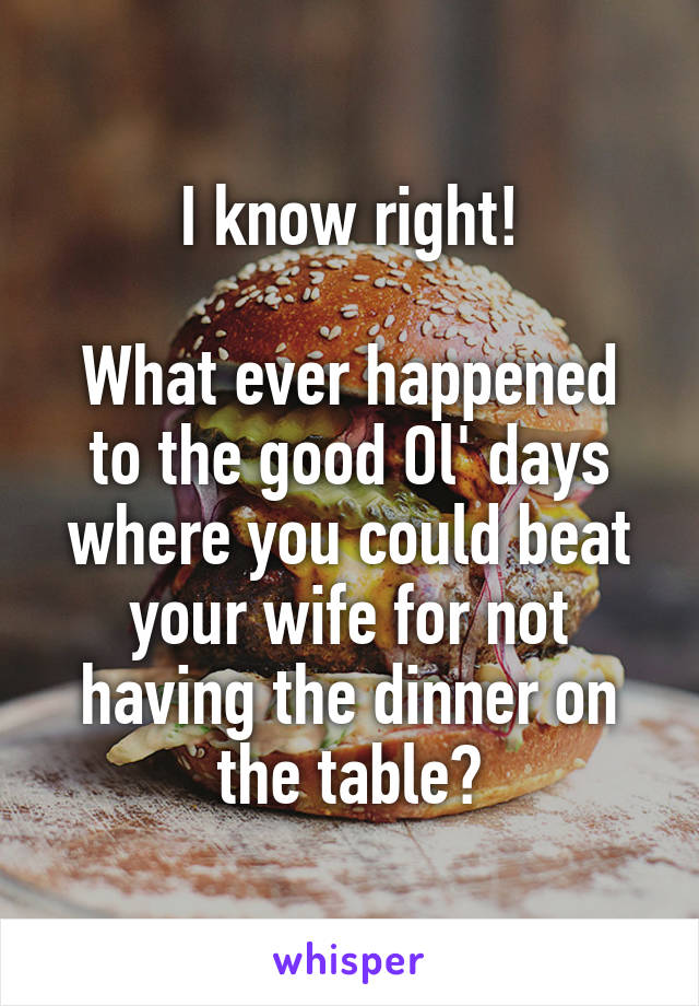 I know right!

What ever happened to the good Ol' days where you could beat your wife for not having the dinner on the table?