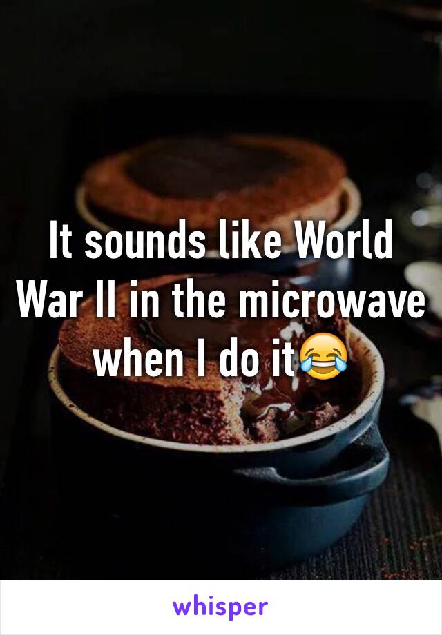 It sounds like World War II in the microwave when I do it😂