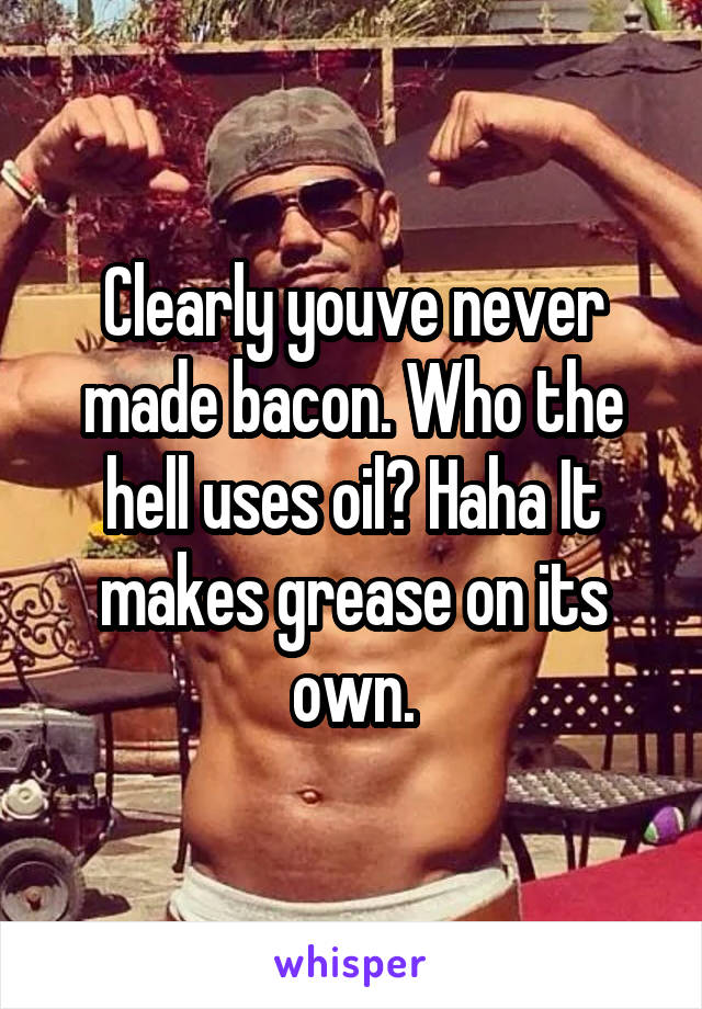 Clearly youve never made bacon. Who the hell uses oil? Haha It makes grease on its own.