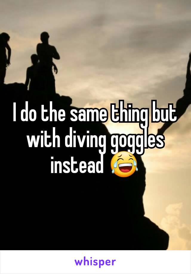 I do the same thing but with diving goggles instead 😂