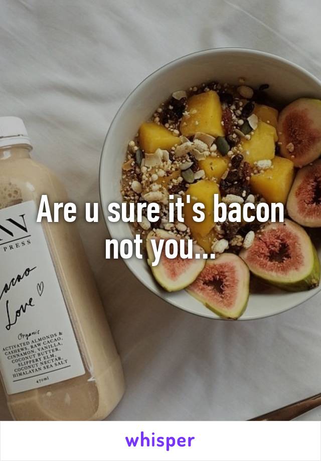 Are u sure it's bacon not you...