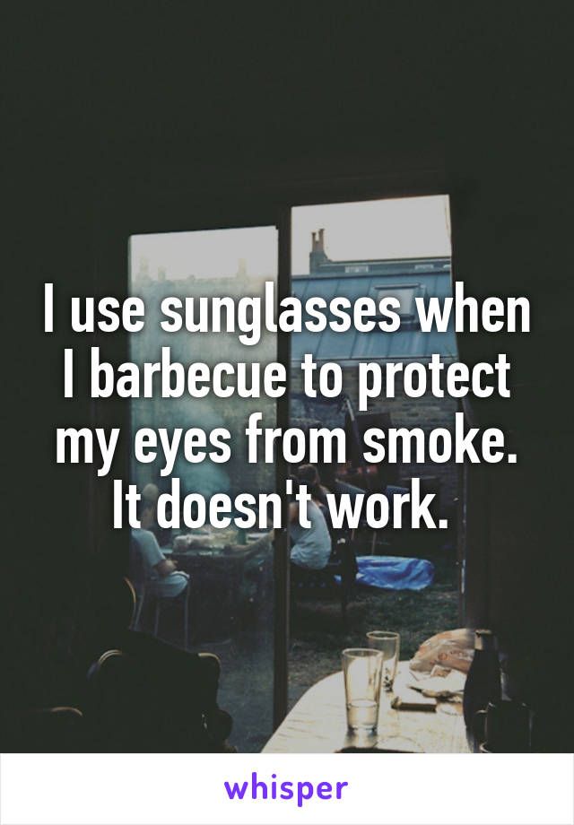 I use sunglasses when I barbecue to protect my eyes from smoke. It doesn't work. 