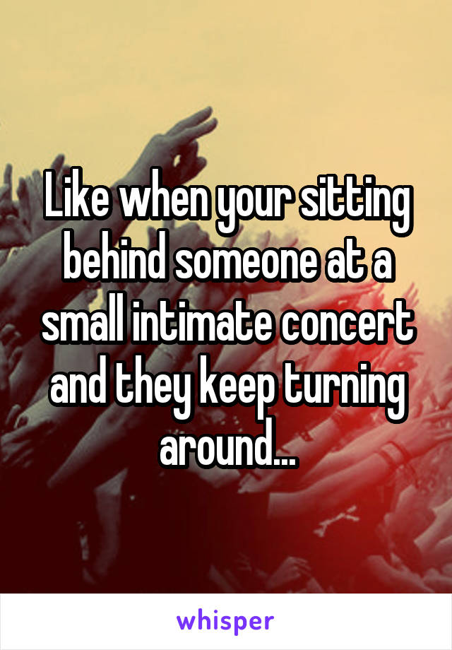 Like when your sitting behind someone at a small intimate concert and they keep turning around...