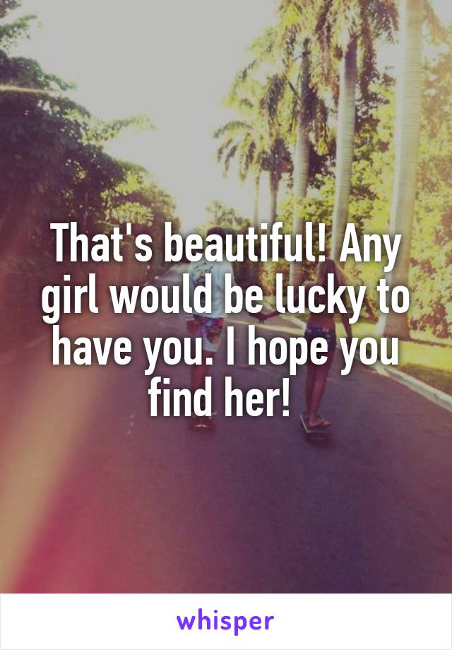 That's beautiful! Any girl would be lucky to have you. I hope you find her! 