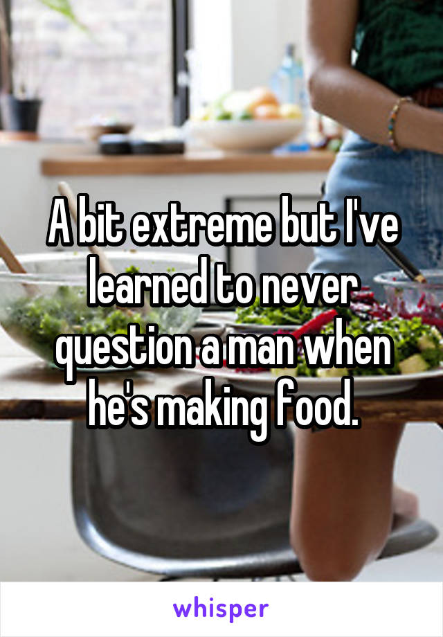 A bit extreme but I've learned to never question a man when he's making food.