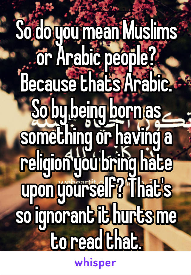 So do you mean Muslims or Arabic people? Because thats Arabic. So by being born as something or having a religion you bring hate upon yourself? That's so ignorant it hurts me to read that.